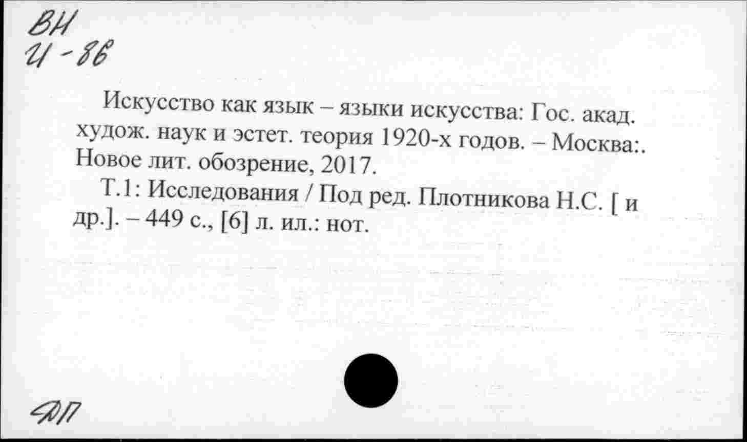 ﻿Искусство как язык - языки искусства: Гос. акад, худож. наук и эстет, теория 1920-х годов. - Москва:. Новое лит. обозрение, 2017.
Т. 1: Исследования / Под ред. Плотникова Н.С. I и др.]. - 449 с., [6] л. ил.: нот.
4>/7